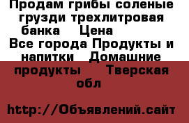 Продам грибы соленые грузди трехлитровая банка  › Цена ­ 1 300 - Все города Продукты и напитки » Домашние продукты   . Тверская обл.
